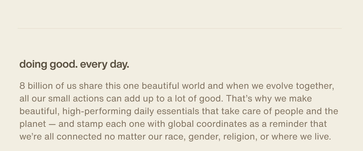 doing good. every day. | 8 billion of us share this one beautiful world and when we evolve together, all our small actions can add up to a lot of good. That’s why we make beautiful, high-performing daily essentials that take care of people and the planet — and stamp each one with global coordinates as a reminder that we’re all connected no matter our race, gender, religion, or where we live.