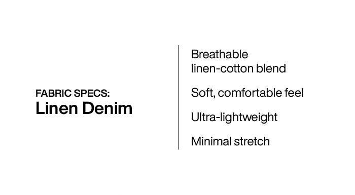 Linen Denim: Breathable linen-cotton blend, soft and comfortable feel, ultra-lightweight, minimal stretch.