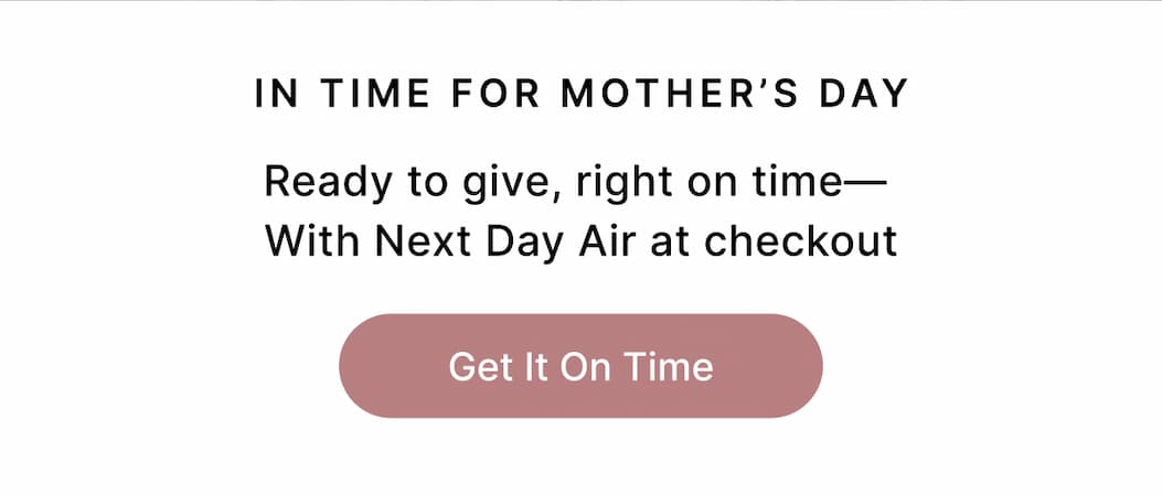 IN TIME FOR MOTHER'S DAY Ready to give, right on time With Next Day Air at checkout Get It On Time