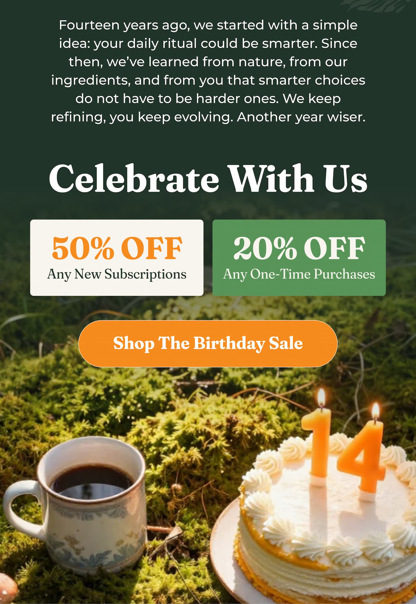 Fourteen years ago, we started with a simple idea: your daily ritual could be smarter. Since then, we’ve learned from nature, from our ingredients, and from you that smarter choices do not have to be harder ones. We keep refining, you keep evolving. Another year wiser.