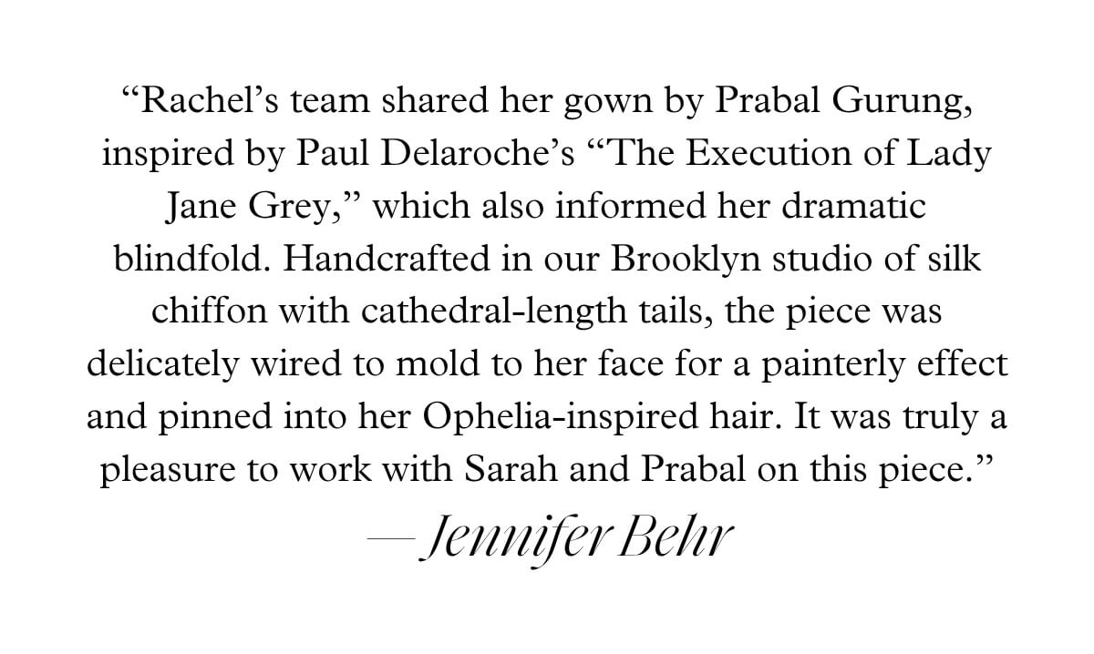 “Rachel’s team shared her gown by Prabal Gurung, inspired by Paul Delaroche’s “The Execution of Lady Jane Grey,” which also informed her dramatic blindfold. Handcrafted in our Brooklyn studio of silk chiffon with cathedral-length tails, the piece was delicately wired to mold to her face for a painterly effect and pinned into her Ophelia-inspired hair. It was truly a pleasure to work with Sarah and Prabal on this piece.” — Jennifer Behr