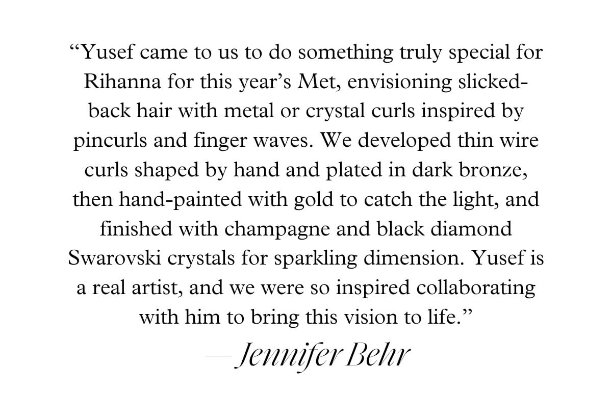 “Yusef came to us to do something truly special for Rihanna for this year’s Met, envisioning slicked-back hair with metal or crystal curls inspired by pincurls and finger waves. We developed thin wire curls shaped by hand and plated in dark bronze, then hand-painted with gold to catch the light, and finished with champagne and black diamond Swarovski crystals for sparkling dimension. Yusef is a real artist, and we were so inspired collaborating with him to bring this vision to life.” — Jennifer Behr