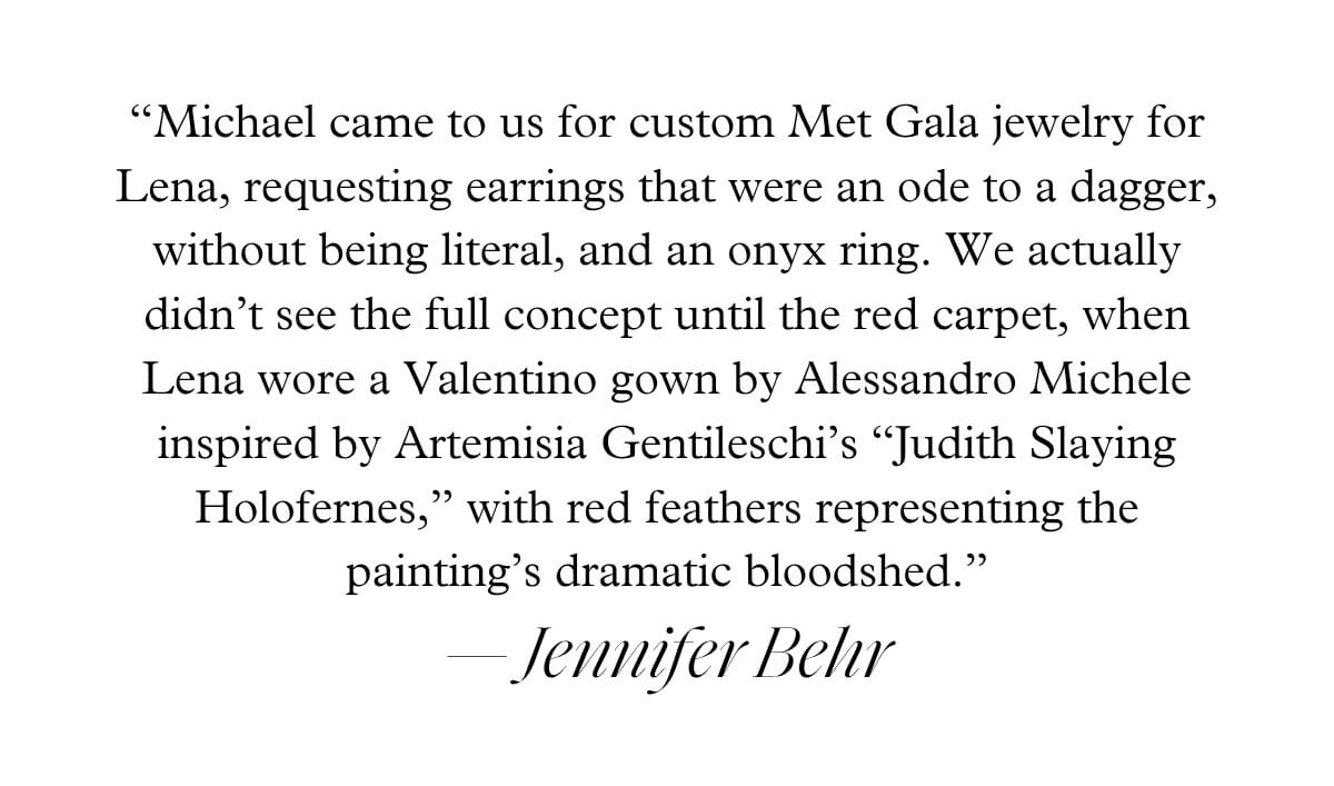 “Michael came to us for custom Met Gala jewelry for Lena, requesting earrings that were an ode to a dagger, without being literal, and an onyx ring. We actually didn’t see the full concept until the red carpet, when Lena wore a Valentino gown by Alessandro Michele inspired by Artemisia Gentileschi’s “Judith Slaying Holofernes,” with red feathers representing the painting’s dramatic bloodshed.” — Jennifer Behr