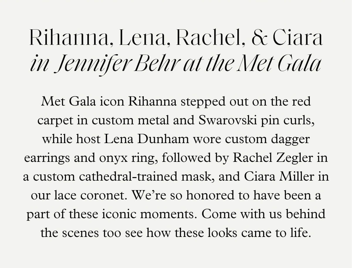 Rihanna, Lena, Rachel, & Ciara in  Jennifer Behr at the Met Gala - Met Gala icon Rihanna stepped out on the red carpet in custom metal and Swarovski pin curls, while host Lena Dunham wore custom dagger earrings and onyx ring, followed by Rachel Zegler in a custom cathedral-trained mask, and Ciara Miller in our lace coronet. We’re so honored to have been a part of these iconic moments. Come with us behind the scenes too see how these looks came to life.