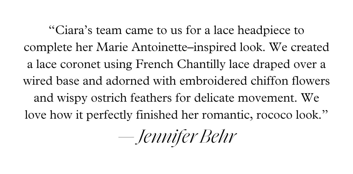 “Ciara’s team came to us for a lace headpiece to complete her Marie Antoinette–inspired look. We created a lace coronet using French Chantilly lace draped over a wired base and adorned with embroidered chiffon flowers and wispy ostrich feathers for delicate movement. We love how it perfectly finished her romantic, rococo look.” — Jennifer Behr