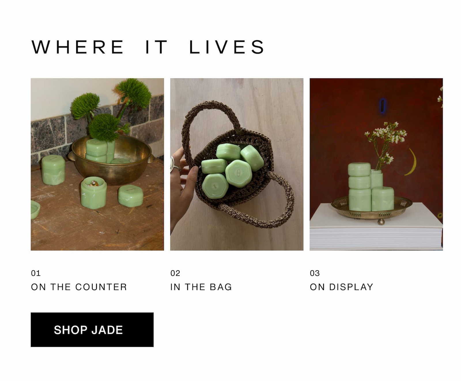 Click to The Jade Collection. Where it lives. Images of Jade Capsules on the counter, in the bag, and on display.