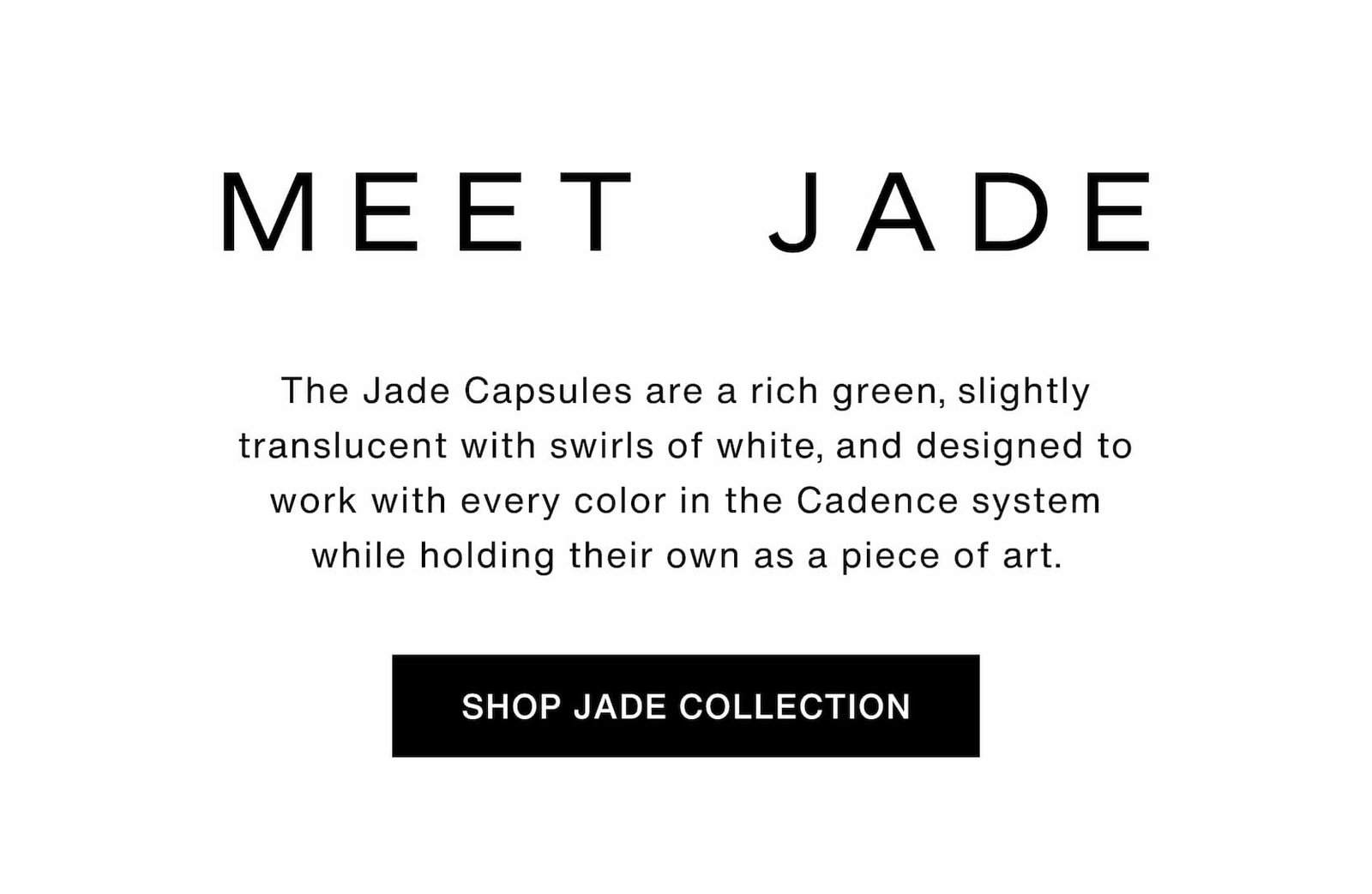Click to shop The Jade Collection. Meet Jade. The Jade Capsules are a rich green, slightly translucent with swirls of white, and designed to work with every color in the Cadence system while holding their own as a piece of art.
