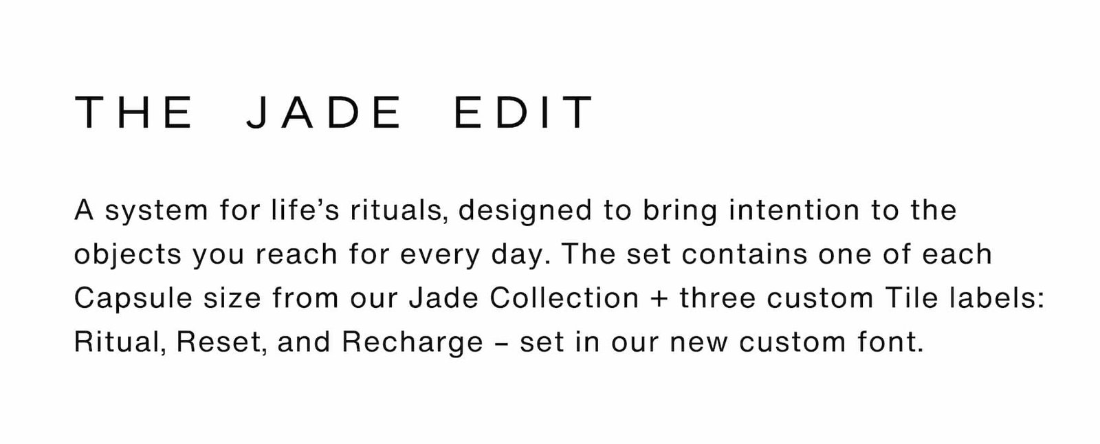 Click to The Jade Edit. A system for life’s rituals, designed to bring intention to the objects you reach for every day. The set contains one of each Capsule size from our Jade Collection + three custom Tile labels: Ritual, Reset, and Recharge – set in our new custom font.