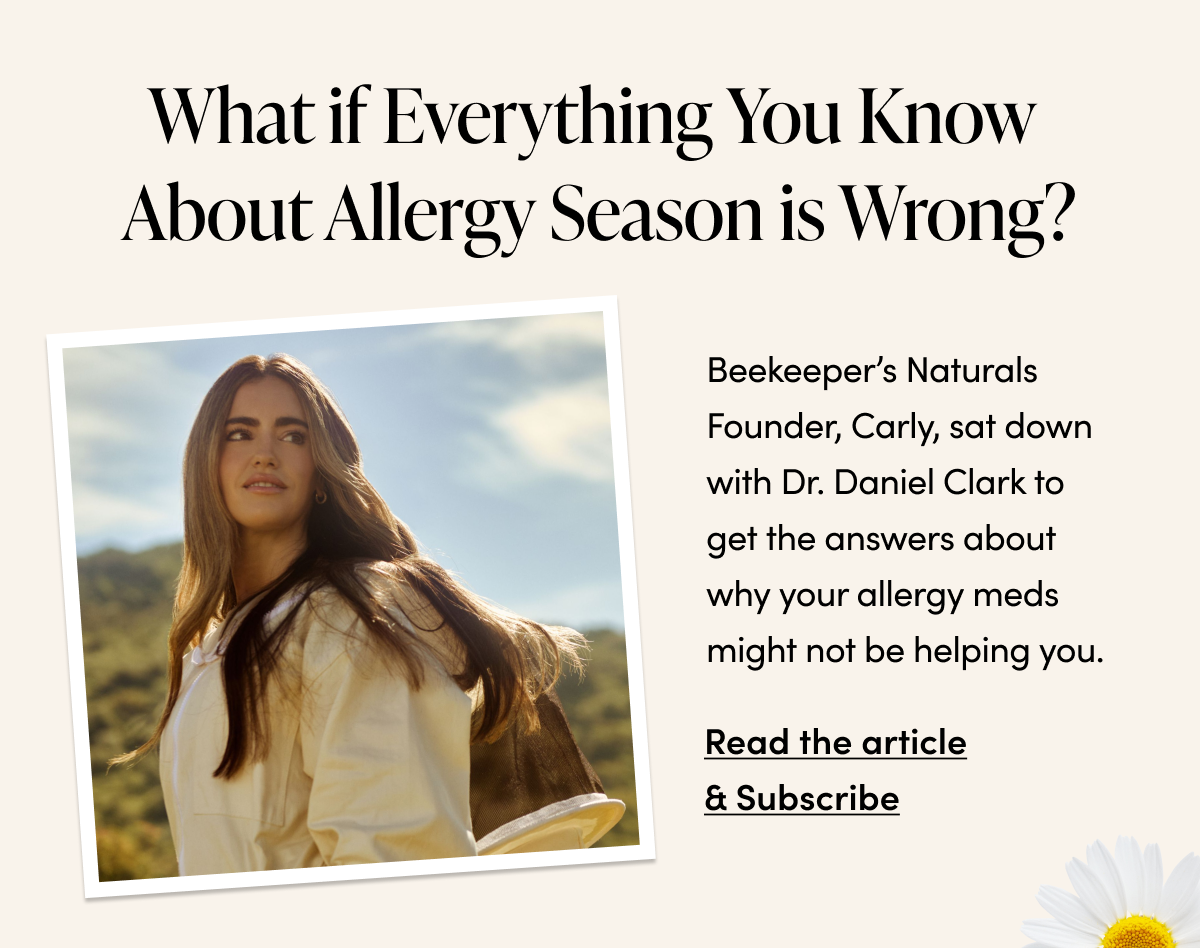  What if Everything You Know  About Allergy Season is Wrong? Beekeeper’s Naturals Founder, Carly, sat down with Dr. Daniel Clark to get the answers about why your allergy meds might not be helping you.  Read the article & Subscribe -> 