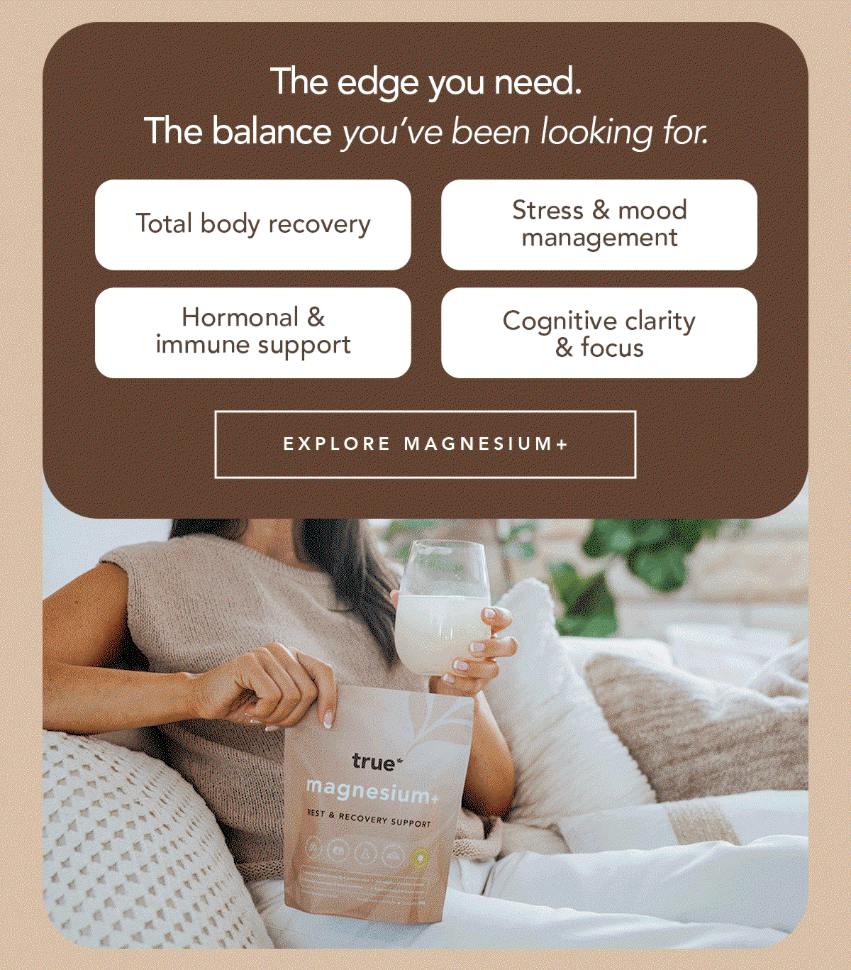 The edge you need. The balance you’ve been looking for.  → Total body recovery → Stress & mood management → Hormonal & immune support → Cognitive clarity & focus [EXPLORE MAGNESIUM+]