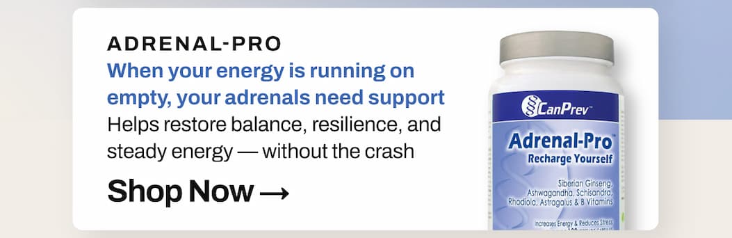 SHOP 20% OFF CanPrev Adrenal-Pro: When your energy is running on empty, your adrenals need support. Helps restore balance, resilience, and steady energy — without the crash