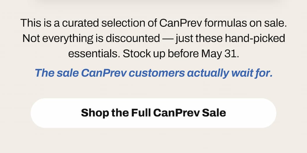 This is a curated selection of CanPrev formulas on sale. Not everything is discounted — just these hand-picked essentials. Stock up before May 31. The sale CanPrev customers actually wait for. Shop the Full CanPrev Sale
