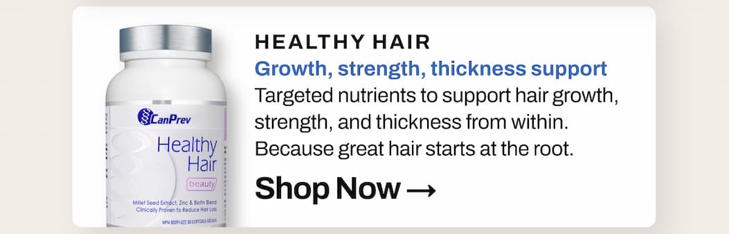 SHOP 20% OFF CanPrev Healthy Hair: Growth, strength, thickness support. Targeted nutrients to support hair growth, strength, and thickness from within. Because great hair starts at the root