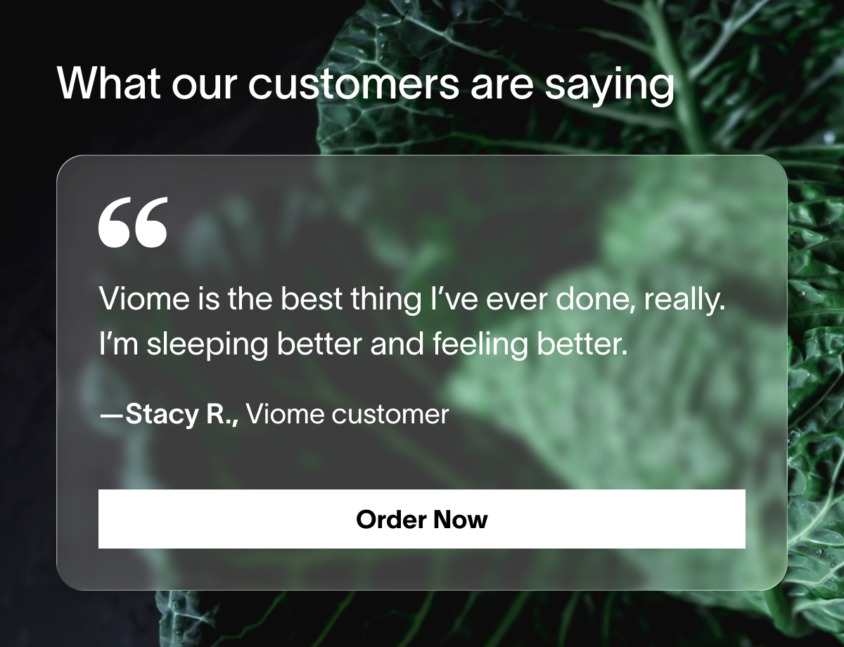 Viome is the best thing I’ve ever done, really. I’m sleeping better and feeling better.