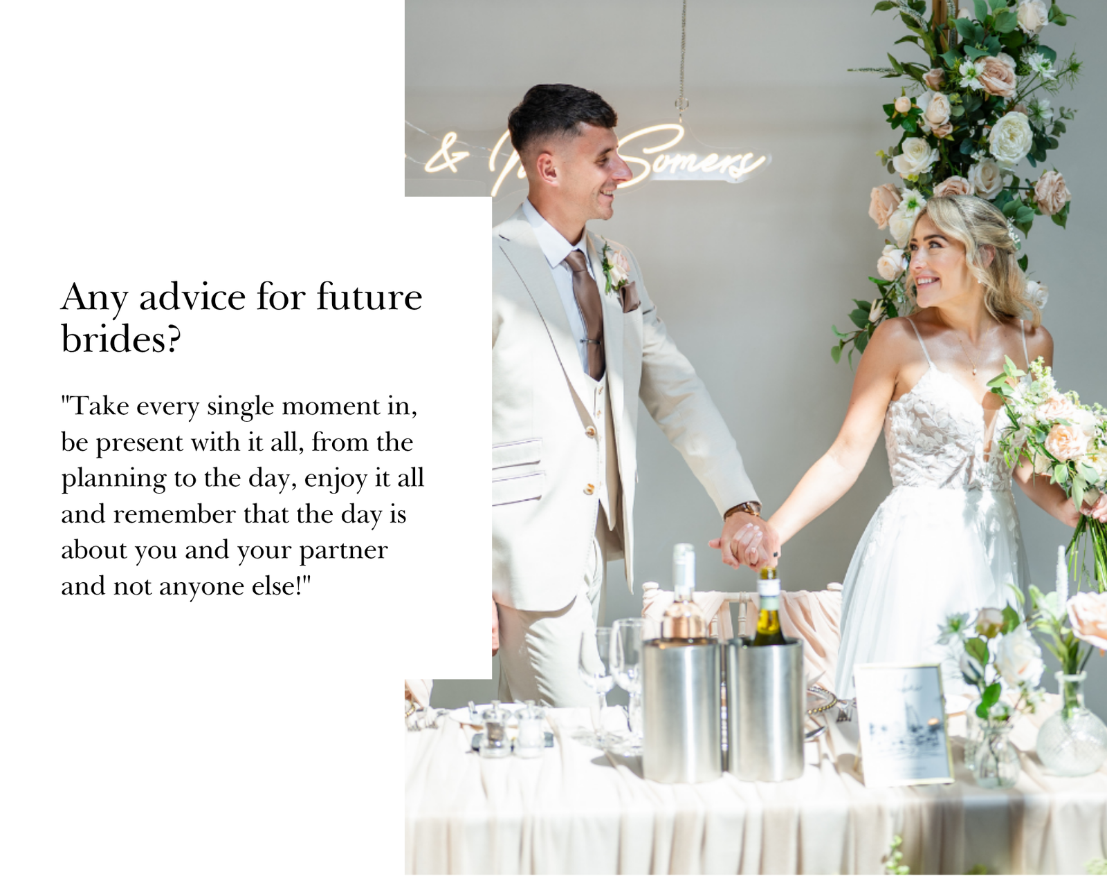 "Take every single moment in, be present with it all, from the planning to the day, enjoy it all and remember that the day is about you and your partner and not anyone else!"