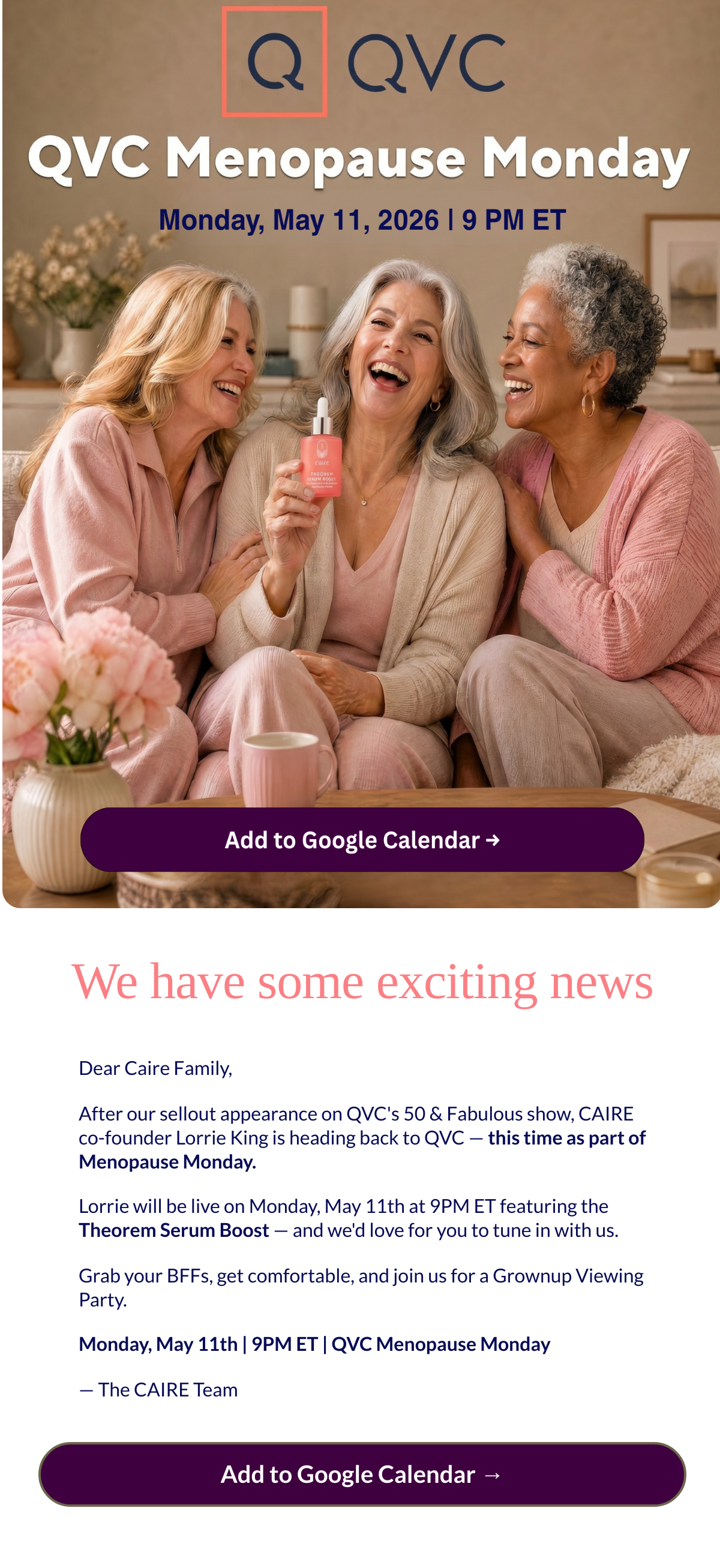  We have some exciting news Dear Caire Family,After our sellout appearance on QVCs 50 amp; Fabulous show, CAIRE co-founder Lorrie King is heading back to QVC — this time as part of Menopause Monday.Lorrie will be live on Monday, May 11th at 9PM ET featuring the Theorem Serum Boost — and wed love for you to tune in with us.Grab your BFFs, get comfortable, and join us for a Grownup Viewing Party.Monday, May 11th | 9PM ET | QVC Menopause Monday— The CAIRE Team Add to Google Calendar →