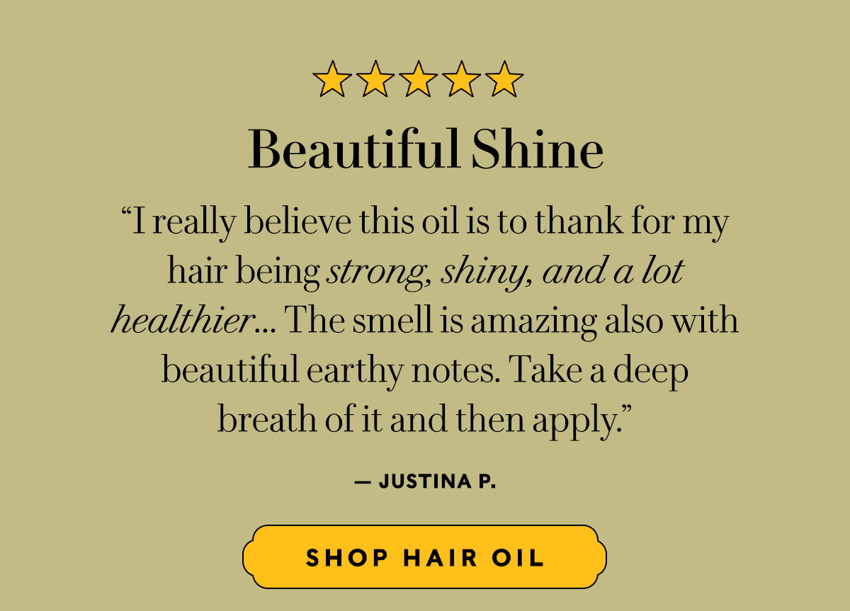 Beautiful Shine  “I really believe this oil is to thank for my  hair being strong, shiny, and a lot  healthier... The smell is amazing also with beautiful earthy notes. Take a deep  breath of it and then apply.” — Justina P.