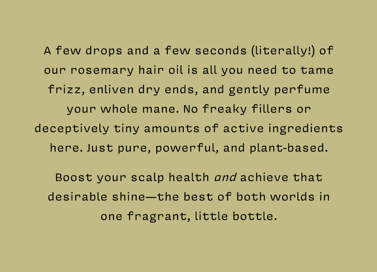 A few drops and a few seconds (literally!) of our rosemary hair oil is all you need to tame frizz, enliven dry ends, and gently perfume your whole mane. No freaky fillers or deceptively tiny amounts of active ingredients here. Just pure, powerful, and plant-based.    Boost your scalp health and achieve that desirable shine—the best of both worlds in  one fragrant, little bottle. 