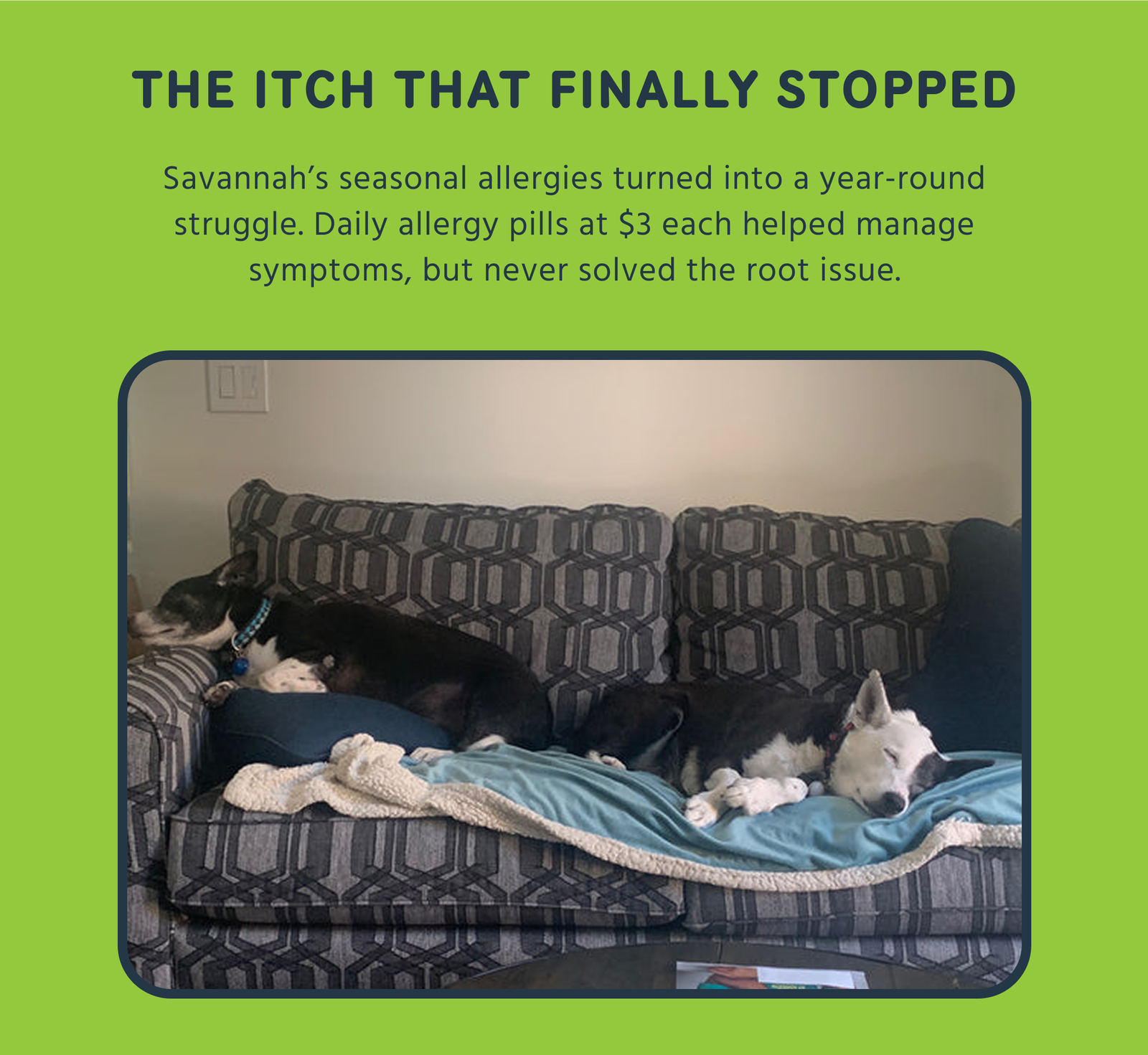 THE ITCH THAT FINALLY STOPPED Savannah's seasonal allergies turned into a year-round struggle. Daily allergy pills at $3 each helped manage symptoms, but never solved the root issue.