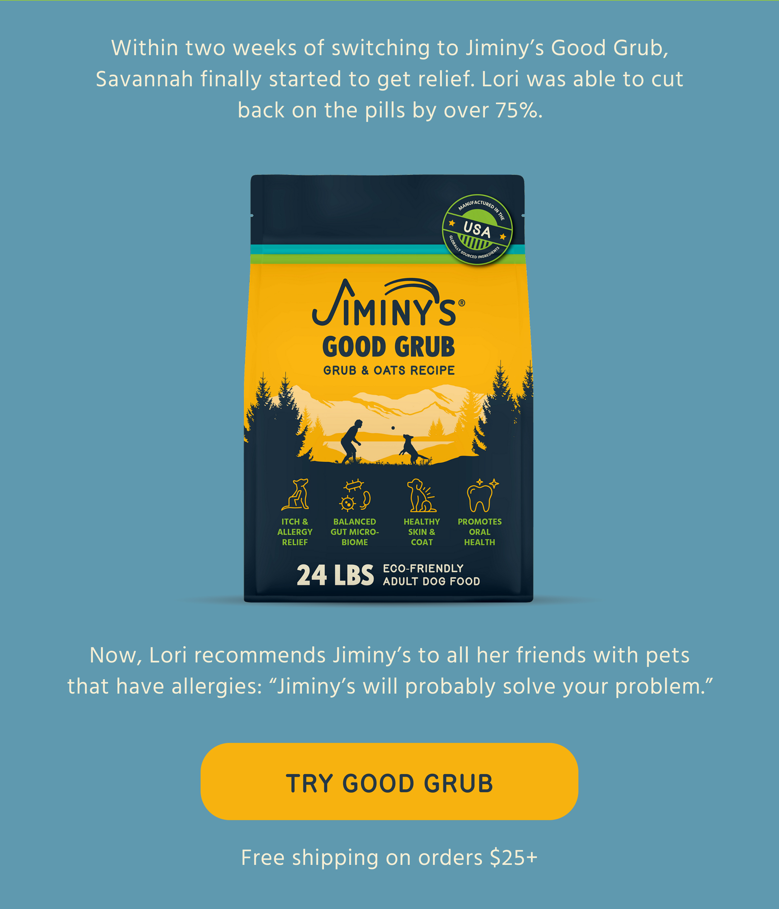 Within two weeks of switching to Jiminy's Good Grub, Savannah finally started to get relief. Lori was able to cut back on the pills by over 75%.  Jiminy's GOOD GRUB GRUB & OATS RECIPE  Now, Lori recommends Jiminy's to all her friends with pets that have allergies: "Jiminy's will probably solve your problem."  -- TRY GOOD GRUB  Free shipping on orders $25+