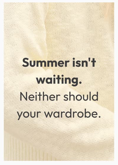 Summer isn't waiting. Neither should your wardrobe.
