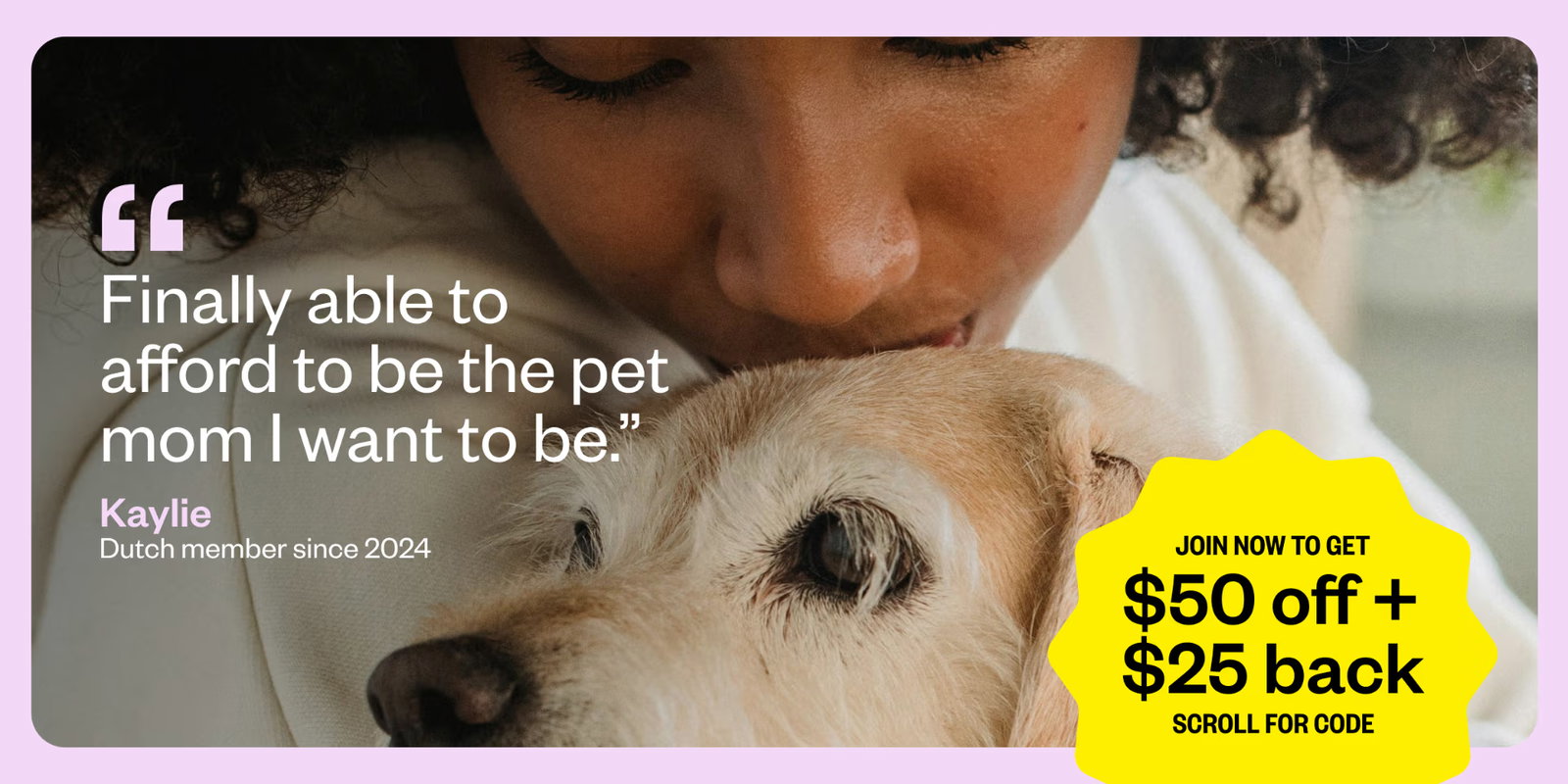 Finally able to afford to be the pet mom I want to be. — Kaylie, Dutch member since 2024. Join now to get $50 off + $25 back. Scroll for code.