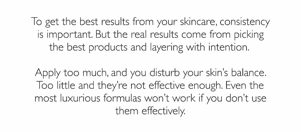 To get the best results from your skincare, consistency is important. But the real results come from picking the best products and layering with intention. 