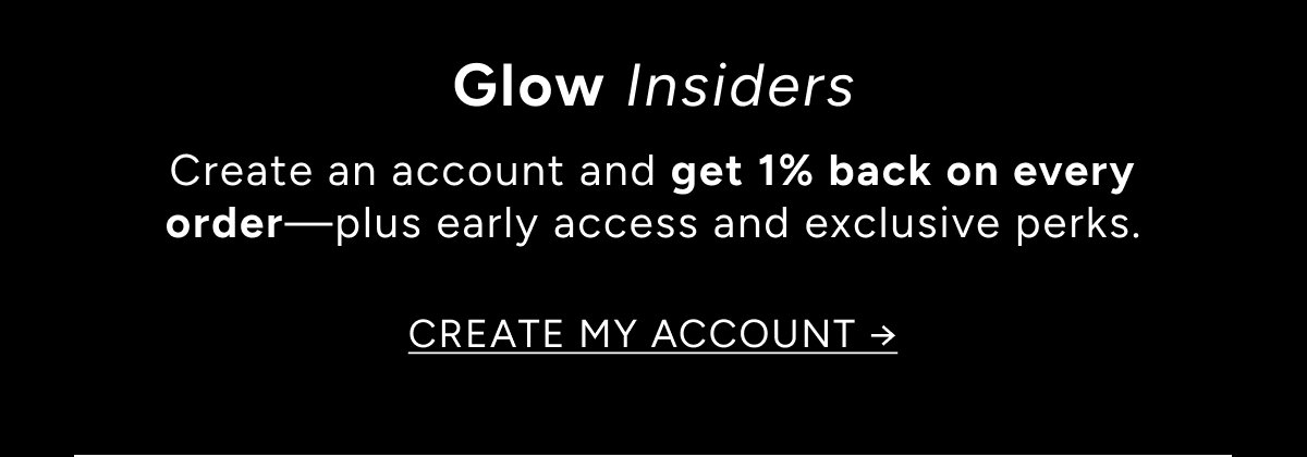 Glow Insiders. Create an account and get 1% back on every order—plus early access and exclusive perks. Create my account ->