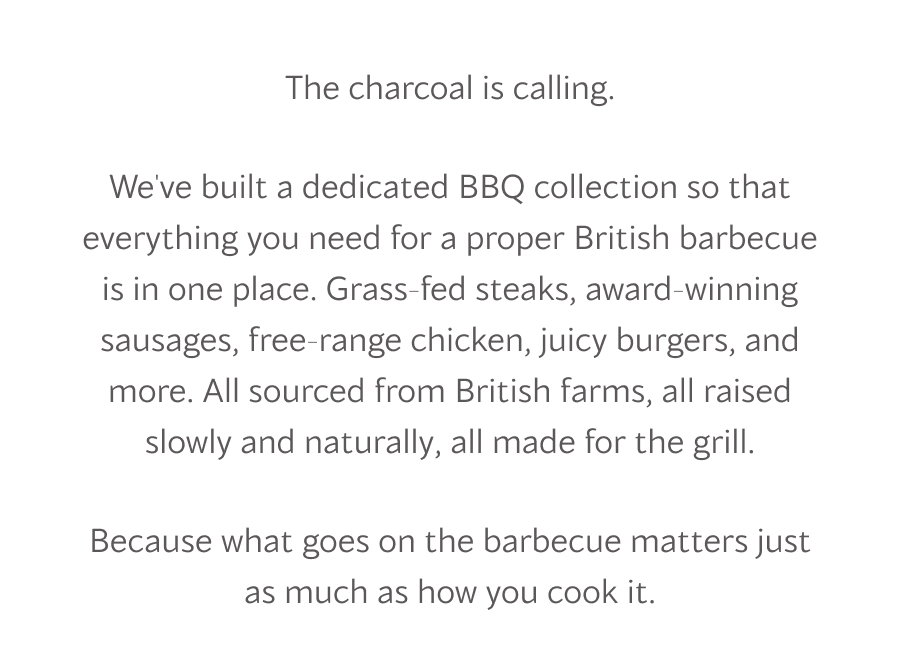 The charcoal is calling.  We've built a dedicated BBQ collection so that everything you need for a proper British barbecue is in one place. Grass-fed steaks, award-winning sausages, free-range chicken, juicy burgers, and more. All sourced from British farms, all raised slowly and naturally, all made for the grill.  Because what goes on the barbecue matters just as much as how you cook it.