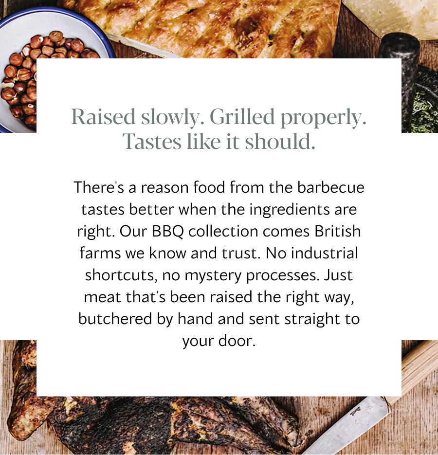 There's a reason food from the barbecue tastes better when the ingredients are right. Our BBQ collection comes British farms we know and trust. No industrial shortcuts, no mystery processes. Just meat that's been raised the right way, butchered by hand and sent straight to your door.