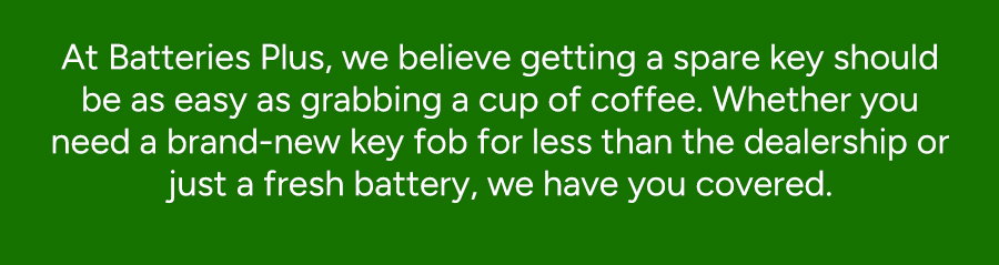 At Batteries Plus, we believe getting a spare should be as easy as grabbing a cup of coffee. Whether you need a brand-new 