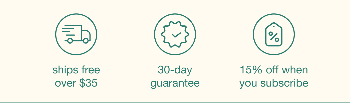 ships free over $35 | 30-day guarantee | 15% off when you subscribe