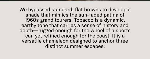 We bypassed standard, flat browns to develop a shade that mimics the sun-faded patina of 1960s grand tourers. Tobacco is a dynamic, earthy tone that carries a sense of history and depth—rugged enough for the wheel of a sports car, yet refined enough for the coast. It is a versatile chameleon designed to anchor three distinct summer escapes: