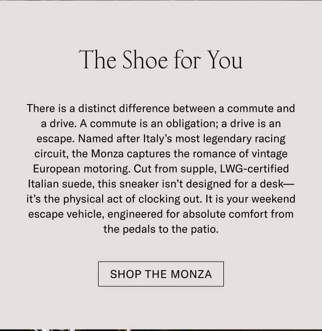 The Shoe for You There is a distinct difference between a commute and a drive. A commute is an obligation; a drive is an escape. Named after Italy’s most legendary racing circuit, the Monza captures the romance of vintage European motoring. Cut from supple, LWG-certified Italian suede, this sneaker isn’t designed for a desk—it’s the physical act of clocking out. It is your weekend escape vehicle, engineered for absolute comfort from the pedals to the patio. Shop the Monza