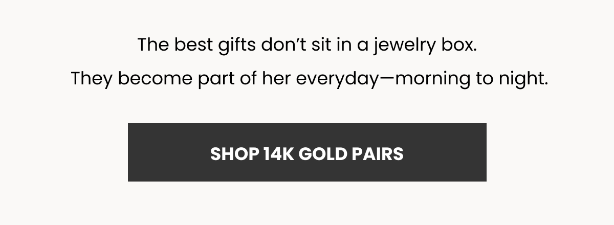 The best gifts don’t sit in a jewelry box.  They become part of her everyday—morning to night. (SHOP 14K GOLD PAIRS)