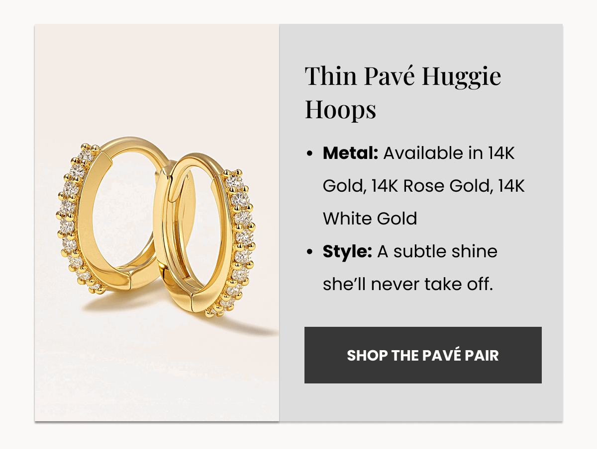 Metal: Available in 14K Gold, 14K Rose Gold, 14K White Gold Style: A subtle shine she’ll never take off. Thin Pavé Huggie Hoops  (Shop the Pavé Pair)