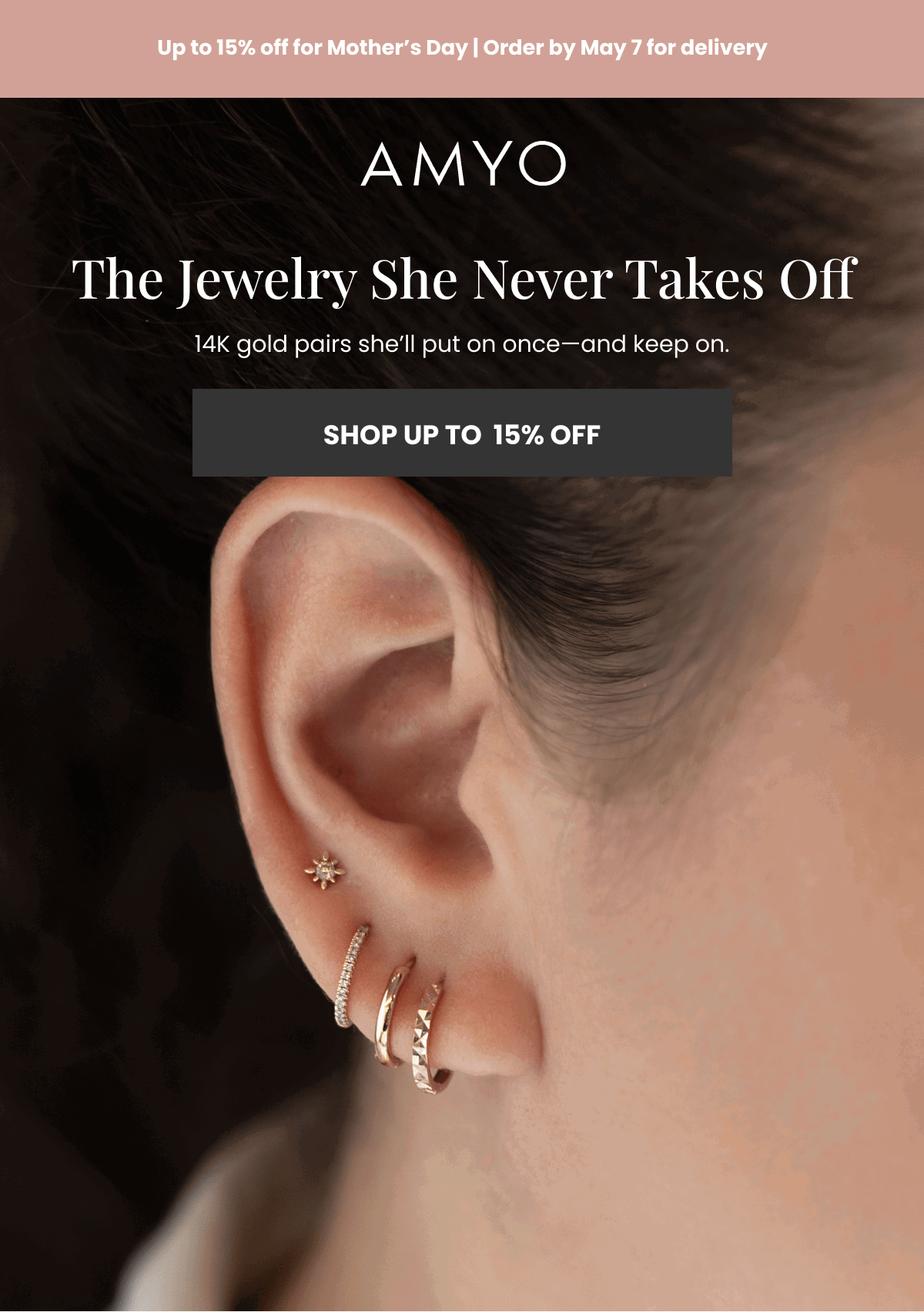 Up to 15 percent off for Mother’s Day | Order by May 7 for delivery The Jewelry She Never Takes Off14K gold pairs she’ll put on once—and keep on. The Jewelry She Never Takes Off (SHOP UP TO  15 percent OFF)