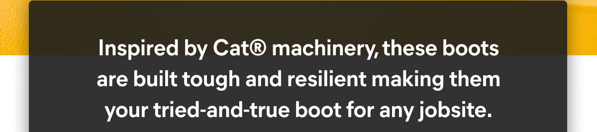 CAT - Inspired by Cat® machinery, these boots are built tough and resilient making your tried-and-true boot for any jobsite.