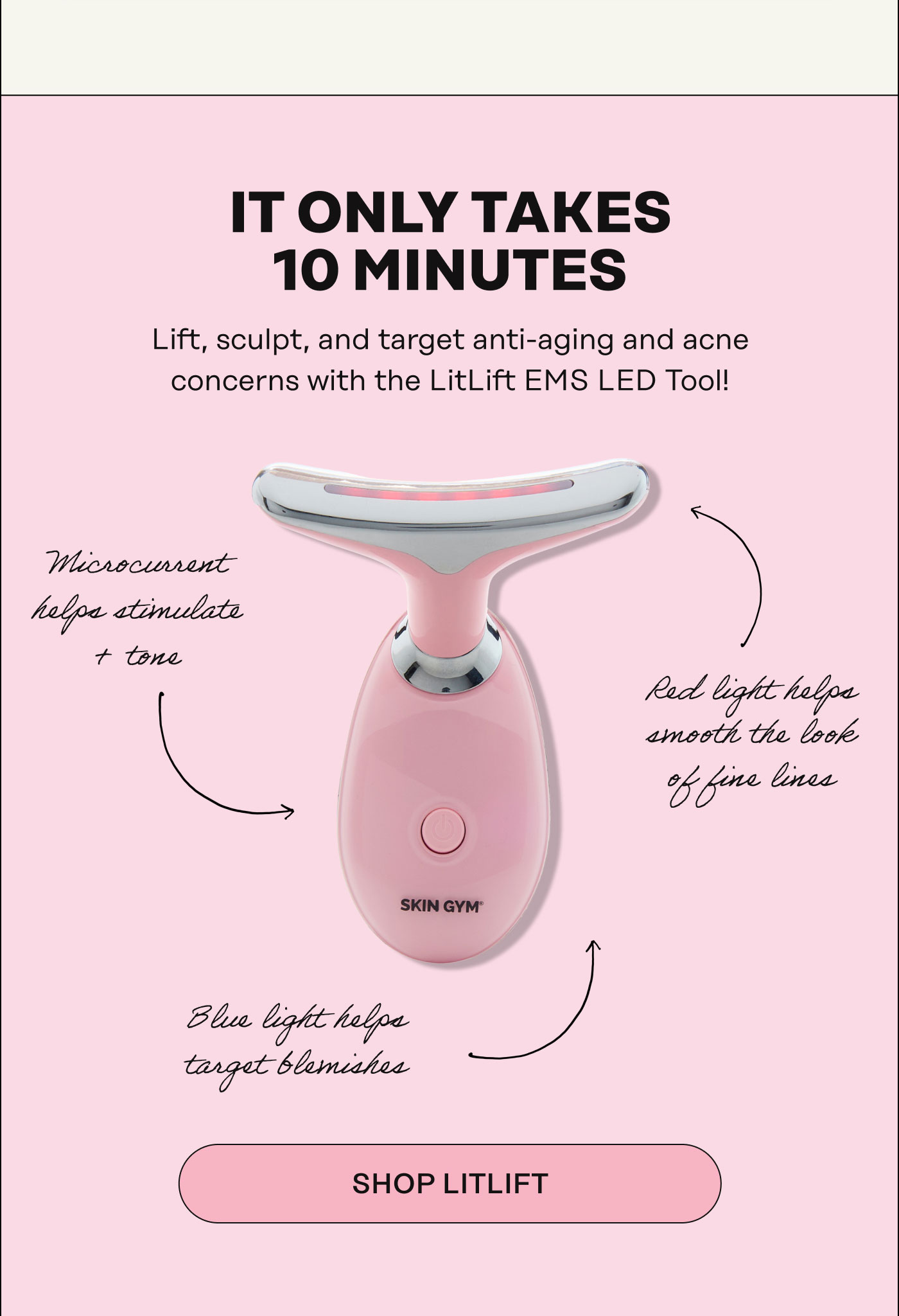 It Only Takes 10 Minutes Lift, sculpt, and target anti-aging and acne concerns with the LitLift EMS LED Tool!  Microcurrent helps stimulate + tone Red light helps smooth the look of fine lines Blue light helps target blemishes. SHOP LITLIFT
