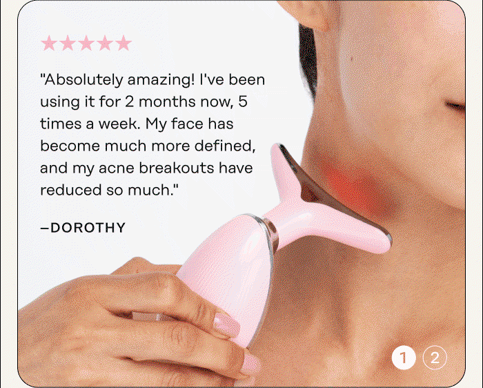 "Absolutely amazing! I've been using it for 2 months now, 5 times a week. My face has become much more defined, and my acne breakouts have reduced so much." - Dorothy  "Transform your skin. My skin is really glowing. My cheekbones are more defined and my double chin has also reduced." - Claire 