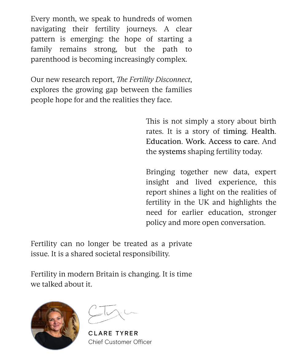 Every month, we speak to hundreds of women navigating their fertility journeys. A clear pattern is emerging: the hope of starting a family remains strong, but the path to parenthood is becoming increasingly complex.  Our new research report, The Fertility Disconnect, explores the growing gap between the families people hope for and the realities they face. This is not simply a story about birth rates. It is a story of timing. Health. Education. Work. Access to care. And the systems shaping fertility today.  Bringing together new data, expert insight and lived experience, this report shines a light on the realities of fertility in the UK and highlights the need for earlier education, stronger policy and more open conversation. Fertility can no longer be treated as a private issue. It is a shared societal responsibility.  Fertility in modern Britain is changing. It is time we talked about it. - Clare Tyrer, Chief Customer Officer 