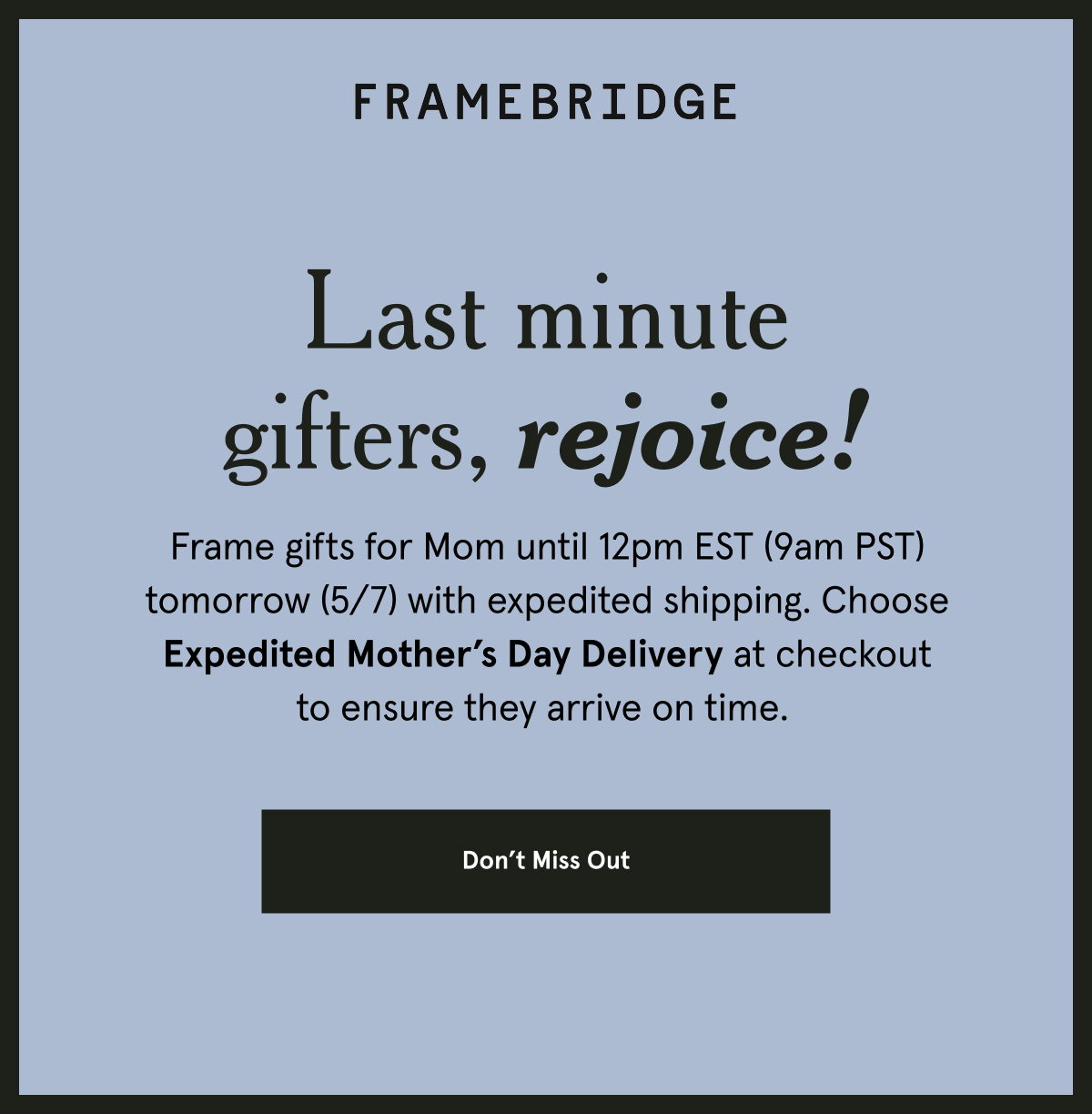 Frame gifts for Mom until 12pm EST (9am PST) tomorrow (5/7) with expedited shipping. Choose Expedited Mother’s Day Delivery at checkout to ensure they arrive on time.  