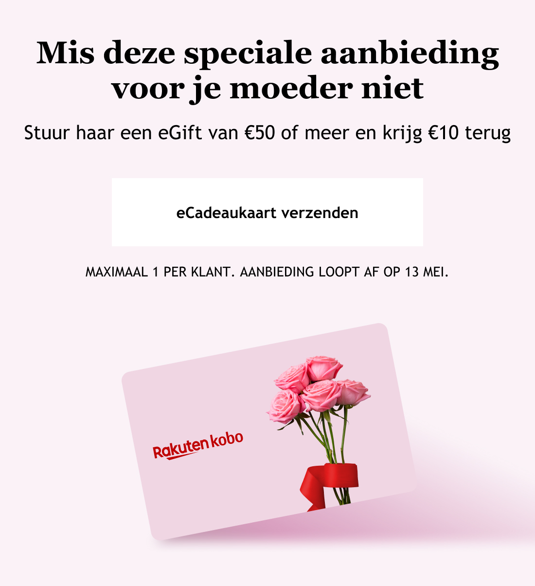 Deel het leesplezier met je moeder. Stuur haar een eGift van €50 of meer en krijg €10 terug. eCadeaukaart verzenden. MAXIMAAL 1 PER KLANT. AANBIEDING LOOPT AF OP 13 MEI.