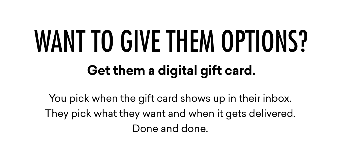 Want to give them options? Get them a digital gift card. You pick when the gift card shows up in their inbox.  They pick what they want and when it gets delivered. Done and done. 