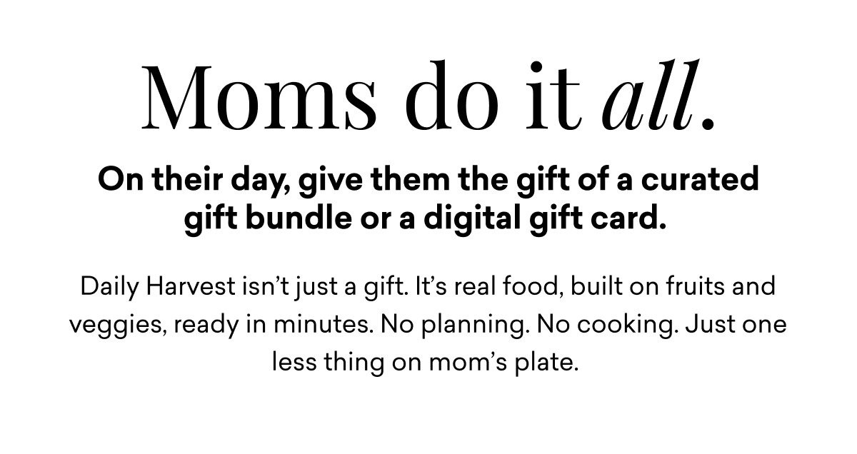 Moms do it all. On their day, give them the gift of a curated gift bundle or a digital gift card. Daily Harvest isn’t just a gift. It’s real food, built on fruits and veggies, ready in minutes. No planning. No cooking. Just one less thing on mom’s plate.