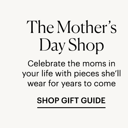The Mother's Day Shop - Celebrate the moms in your life with pieces she'll wear for years to come. SHOP GIFT GUIDE