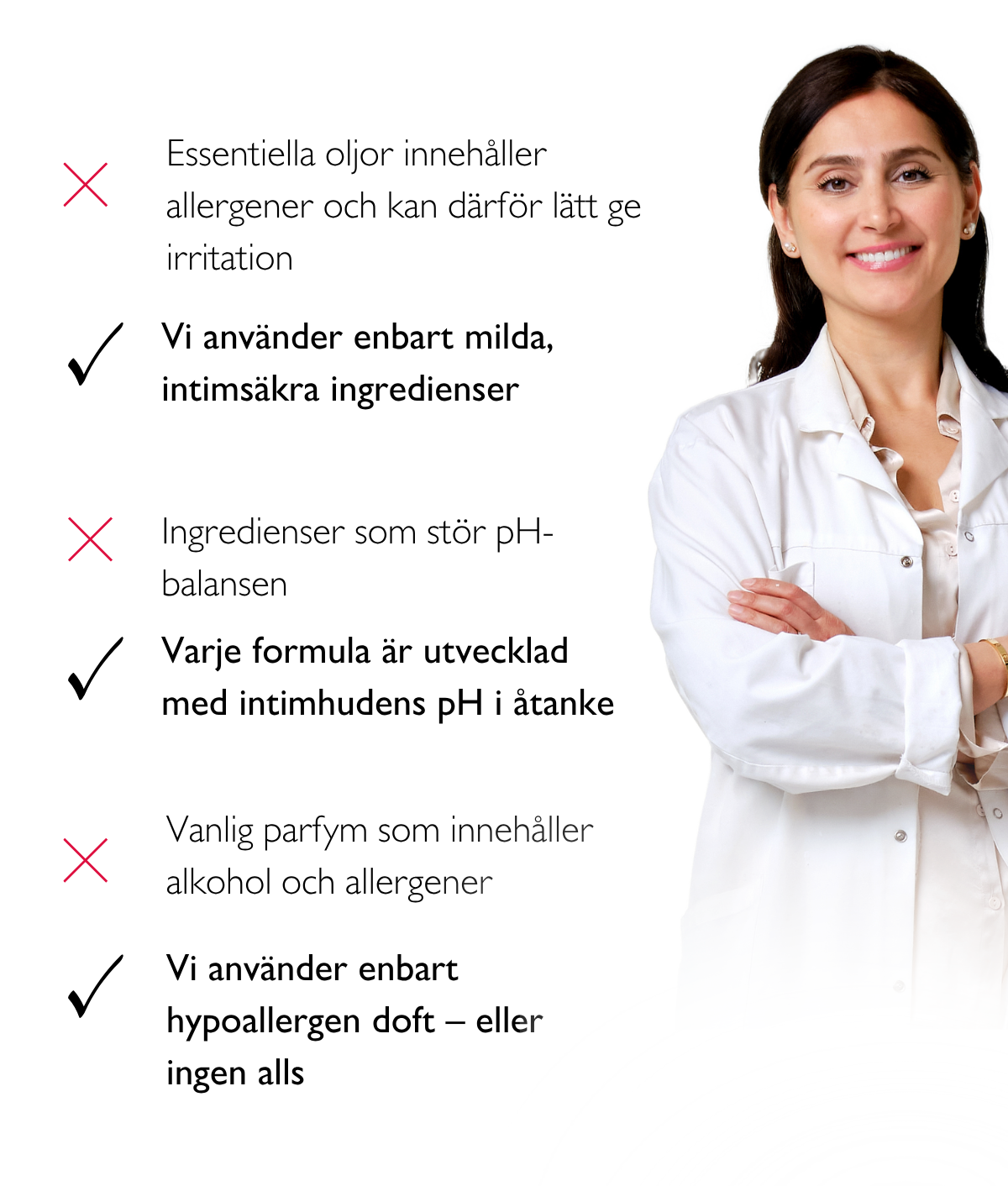 Essentiella oljor innehåller allergener och kan därför lätt ge irritation. Vi använder enbart milda, intimsäkra ingredienser. Ingredienser som stör pH-balansen. Varje formula är utvecklad med intimhudens pH i åtanke. Vanlig parfym som innehåller alkohol och allergener. Vi använder enbart hypoallergen doft – eller ingen alls.