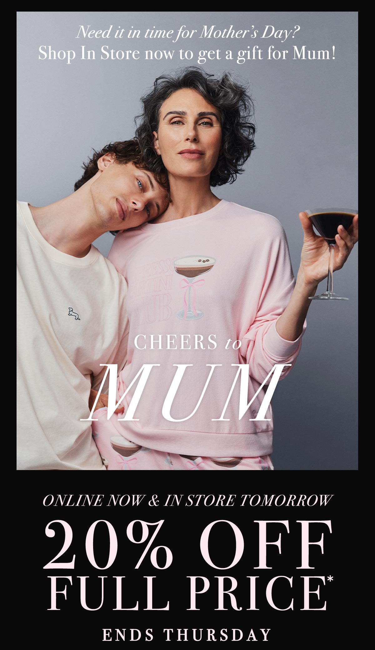 Need it in time for Mother's Day? Shop In Store now to get a gift for Mum! Cheers to Mum. Online Now & In Store Tomorrow. 20% Off Full Price* Ends Thursday