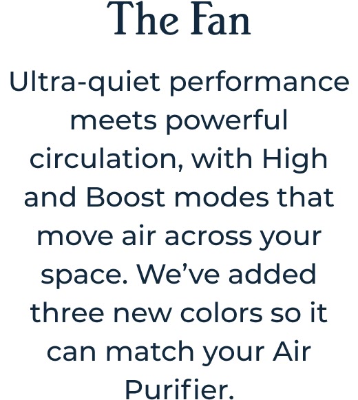 The Fan Ultra-quiet performance meets powerful circulation, with High and Boost modes that move air across your space. We’ve added three new colors so it can match your Air Purifier.