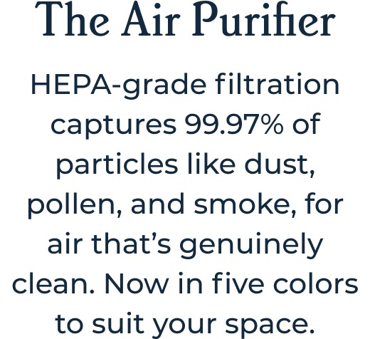 The Air Purifier HEPA-grade filtration captures 99.97% of particles like dust, pollen, and smoke, for air that’s genuinely clean. Now in five colors to suit your space.
